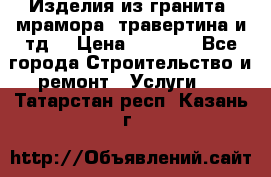Изделия из гранита, мрамора, травертина и тд. › Цена ­ 1 000 - Все города Строительство и ремонт » Услуги   . Татарстан респ.,Казань г.